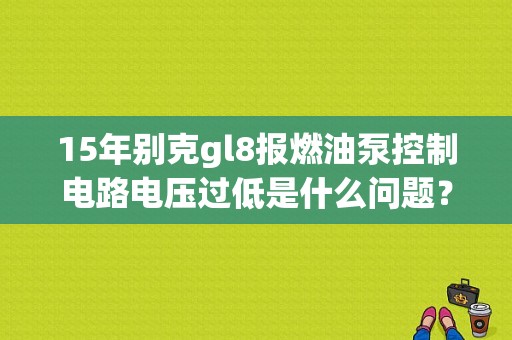 15年别克gl8报燃油泵控制电路电压过低是什么问题？（gl8燃油回路故障）-图1