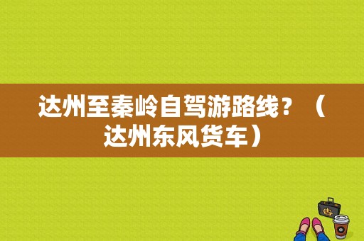 达州至秦岭自驾游路线？（达州东风货车）-图1