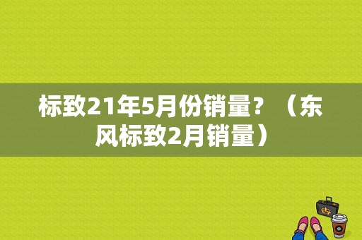 标致21年5月份销量？（东风标致2月销量）-图1