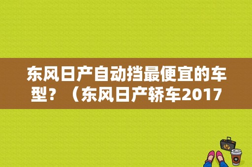 东风日产自动挡最便宜的车型？（东风日产轿车2017）-图1