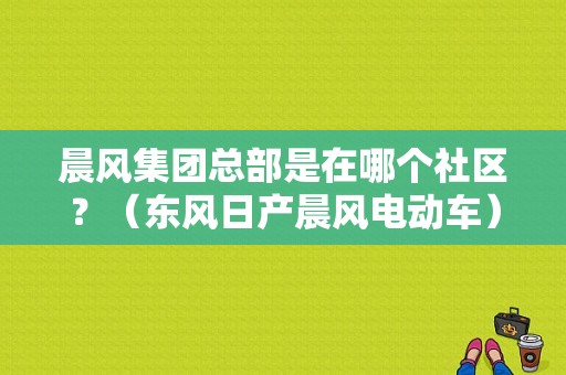 晨风集团总部是在哪个社区？（东风日产晨风电动车）-图1