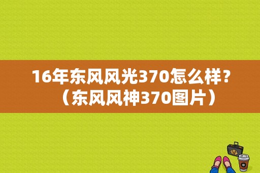 16年东风风光370怎么样？（东风风神370图片）-图1