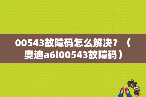 00543故障码怎么解决？（奥迪a6l00543故障码）-图1