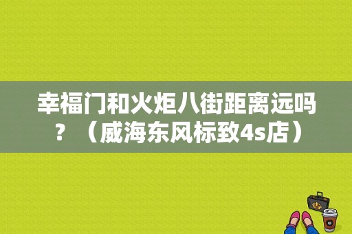 幸福门和火炬八街距离远吗？（威海东风标致4s店）-图1