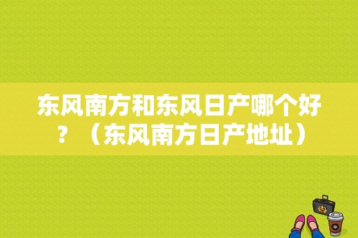 东风南方和东风日产哪个好？（东风南方日产地址）-图2
