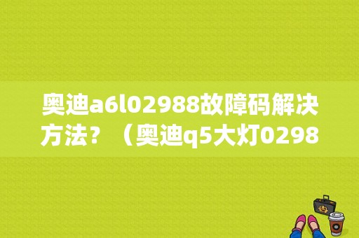 奥迪a6l02988故障码解决方法？（奥迪q5大灯02988故障）-图1