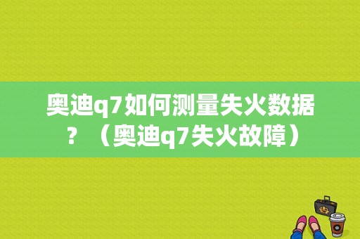 奥迪q7如何测量失火数据？（奥迪q7失火故障）-图1