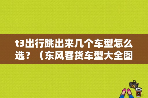 t3出行跳出来几个车型怎么选？（东风客货车型大全图片）-图1