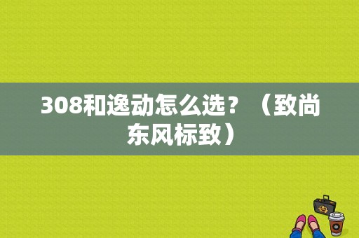308和逸动怎么选？（致尚东风标致）-图1