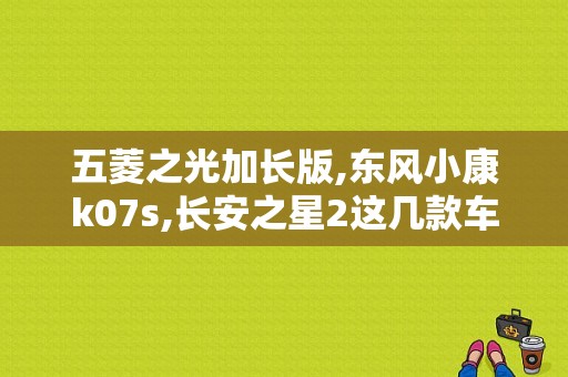五菱之光加长版,东风小康k07s,长安之星2这几款车应选择那一个比较好？（东风小康k07s加长版）-图1