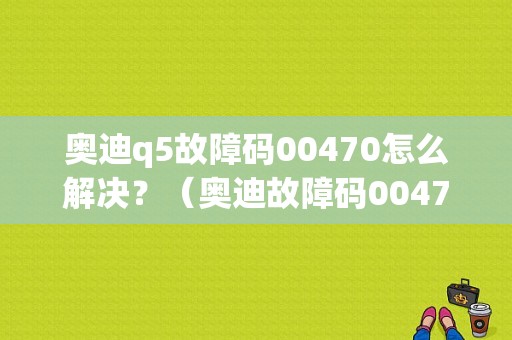 奥迪q5故障码00470怎么解决？（奥迪故障码00470什么修）-图1