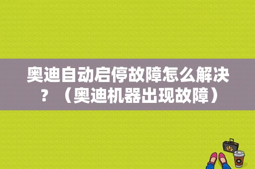 奥迪自动启停故障怎么解决？（奥迪机器出现故障）-图1