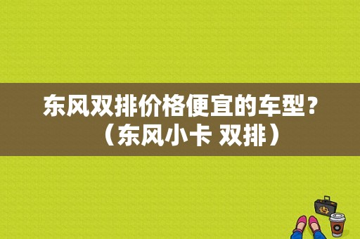 东风双排价格便宜的车型？（东风小卡 双排）-图1