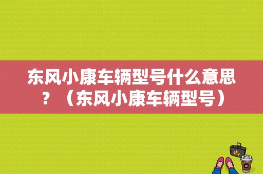 东风小康车辆型号什么意思？（东风小康车辆型号）-图1