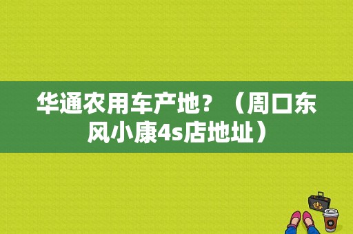 华通农用车产地？（周口东风小康4s店地址）-图1