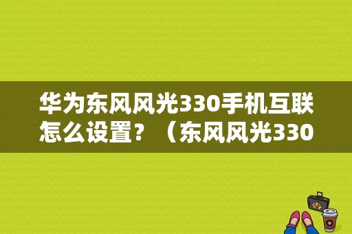 华为东风风光330手机互联怎么设置？（东风风光330微信群）-图1