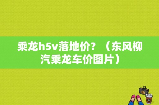 乘龙h5v落地价？（东风柳汽乘龙车价图片）-图1