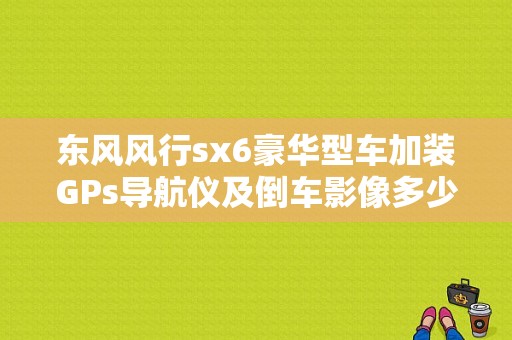 东风风行sx6豪华型车加装GPs导航仪及倒车影像多少钱？（东风风行sx6外观改装）-图1