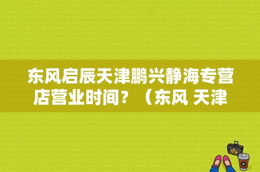 东风启辰天津鹏兴静海专营店营业时间？（东风 天津）-图1