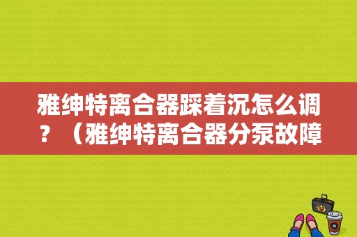 雅绅特离合器踩着沉怎么调？（雅绅特离合器分泵故障）-图1