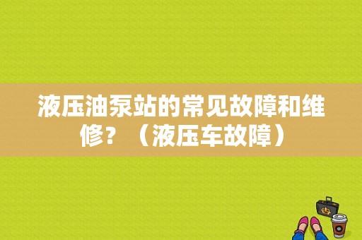 液压油泵站的常见故障和维修？（液压车故障）-图1