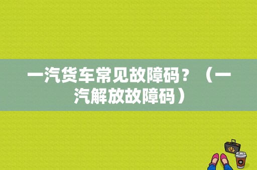 一汽货车常见故障码？（一汽解放故障码）-图1