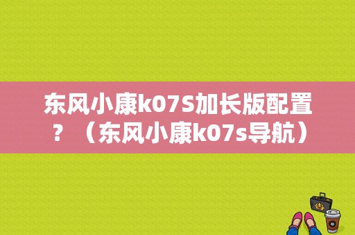 东风小康k07S加长版配置？（东风小康k07s导航）-图1