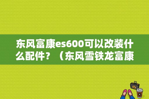 东风富康es600可以改装什么配件？（东风雪铁龙富康改装）-图1