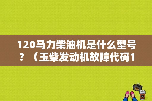 120马力柴油机是什么型号？（玉柴发动机故障代码120）-图2