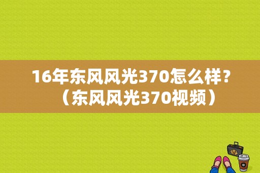 16年东风风光370怎么样？（东风风光370视频）-图1