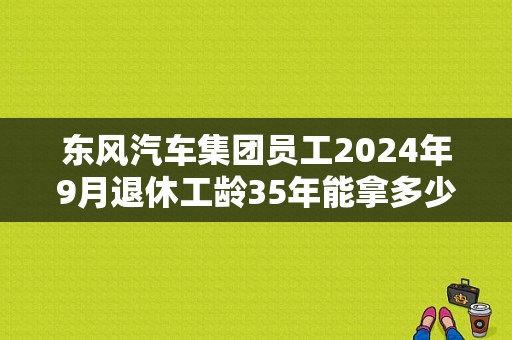 东风汽车集团员工2024年9月退休工龄35年能拿多少养老金？（东风汽车工资待遇）-图1