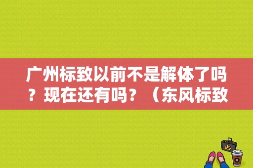 广州标致以前不是解体了吗？现在还有吗？（东风标致广州4s店）-图1