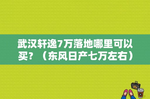 武汉轩逸7万落地哪里可以买？（东风日产七万左右）-图1