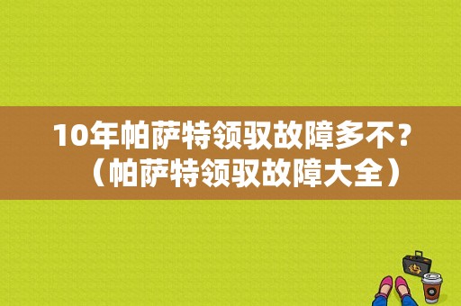10年帕萨特领驭故障多不？（帕萨特领驭故障大全）-图1