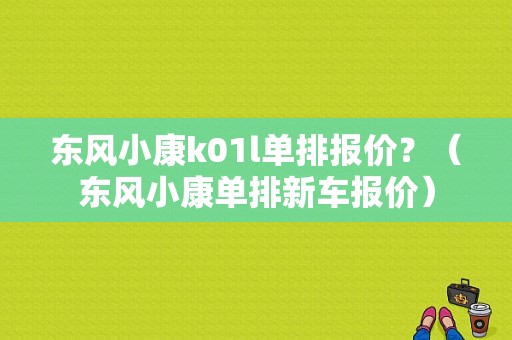 东风小康k01l单排报价？（东风小康单排新车报价）-图1