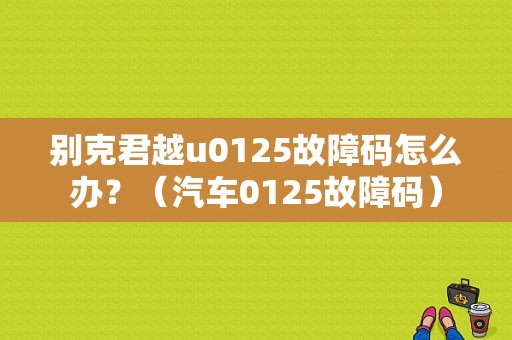 别克君越u0125故障码怎么办？（汽车0125故障码）-图1