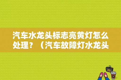 汽车水龙头标志亮黄灯怎么处理？（汽车故障灯水龙头）-图1