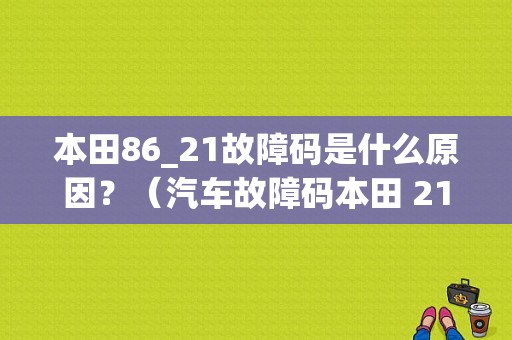 本田86_21故障码是什么原因？（汽车故障码本田 21-01）-图1