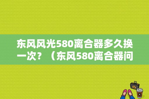 东风风光580离合器多久换一次？（东风580离合器问题）-图1