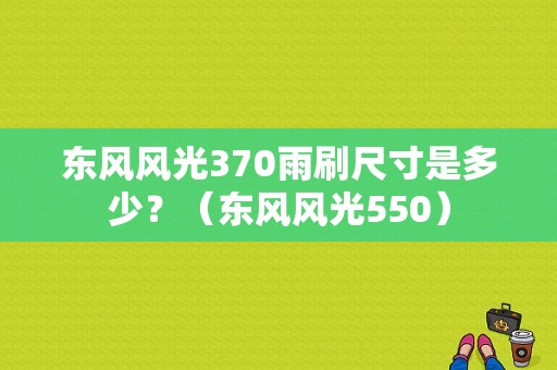 东风风光370雨刷尺寸是多少？（东风风光550）-图1