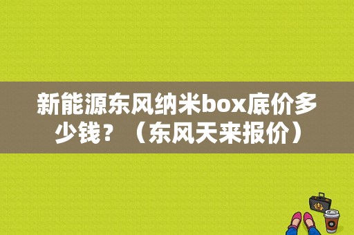 新能源东风纳米box底价多少钱？（东风天来报价）-图1