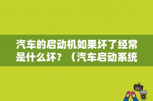 汽车的启动机如果坏了经常是什么坏？（汽车启动系统常见故障）-图1