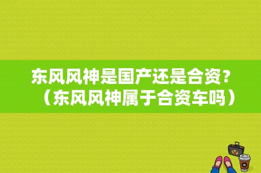 东风风神是国产还是合资？（东风风神属于合资车吗）-图1