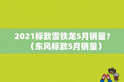 2021标致雪铁龙5月销量？（东风标致5月销量）-图1