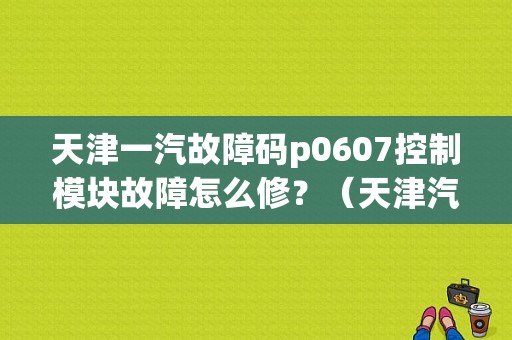 天津一汽故障码p0607控制模块故障怎么修？（天津汽车故障诊断师）-图1