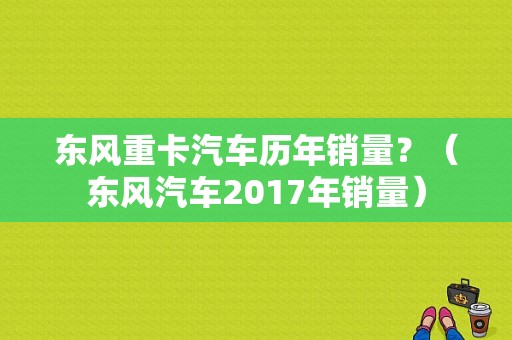 东风重卡汽车历年销量？（东风汽车2017年销量）-图2