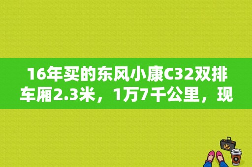16年买的东风小康C32双排车厢2.3米，1万7千公里，现在能卖多少钱，求解答？（二手的东风小康）-图1