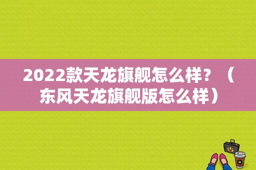 2022款天龙旗舰怎么样？（东风天龙旗舰版怎么样）-图1