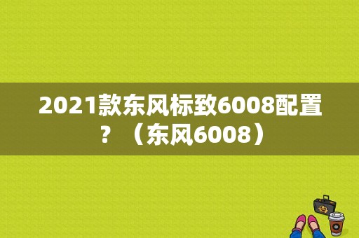 2021款东风标致6008配置？（东风6008）-图1