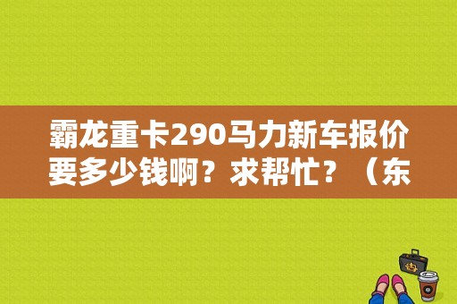 霸龙重卡290马力新车报价要多少钱啊？求帮忙？（东风霸龙重卡价格）-图1